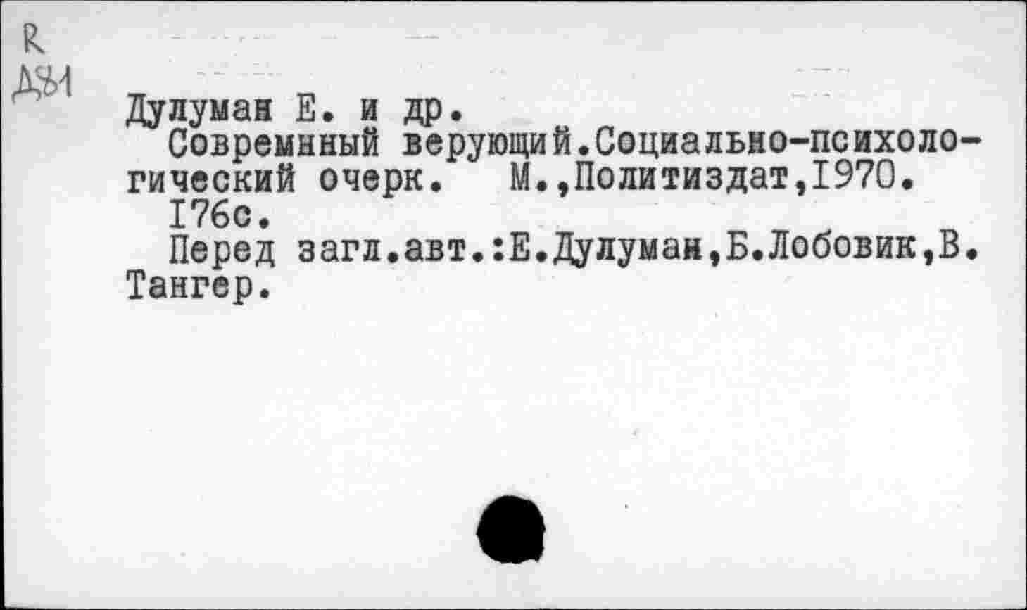 ﻿Дулуман Е. и др.
Совремнный верующи й.Социа льно-психоло гический очерк. М.»Политиздат,1970.
176с.
Перед загл.авт.:Е.Дулуман,Б.Лобовик,В Тангер.